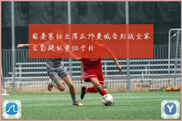 前妻塞拉出席瓜帅曼城告别战全家合影疑似重归于好