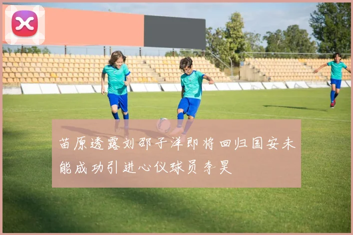 苗原透露刘邵子洋即将回归国安未能成功引进心仪球员李昊