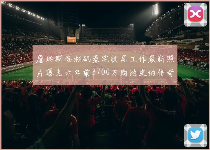 詹姆斯洛杉矶豪宅收尾工作最新照片曝光六年前3700万购地皮的传奇故事