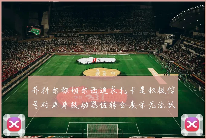 乔科尔称切尔西追求扎卡是积极信号对库库鼓动恩佐转会表示无法认同