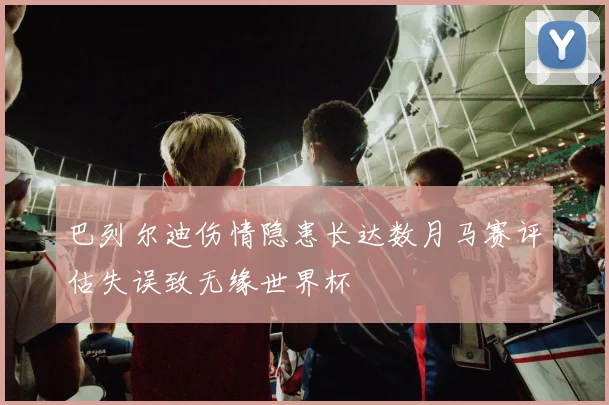 巴列尔迪伤情隐患长达数月马赛评估失误致无缘世界杯