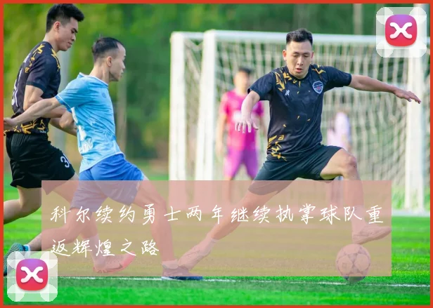 科尔续约勇士两年继续执掌球队重返辉煌之路