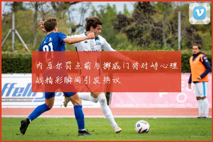 内马尔罚点前与挪威门将对峙心理战精彩瞬间引发热议