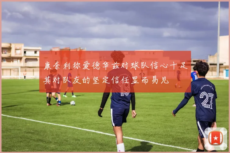 康奈利称爱德华兹对球队信心十足其对队友的坚定信任显而易见