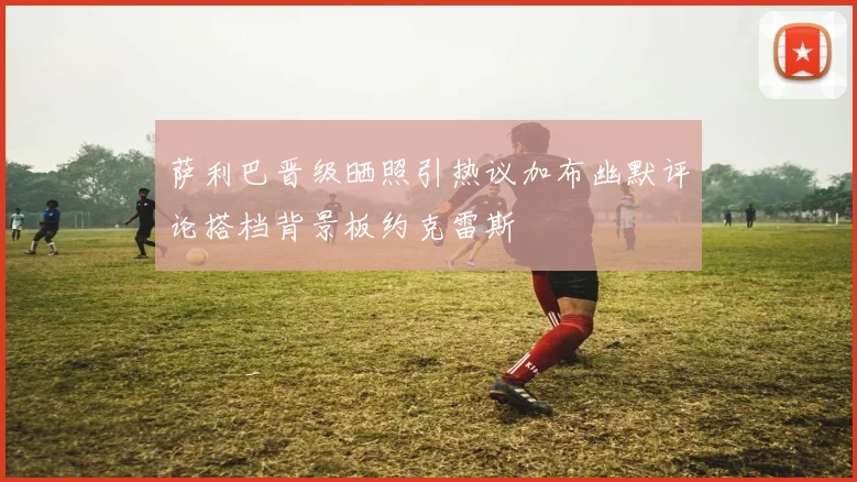 萨利巴晋级晒照引热议加布幽默评论搭档背景板约克雷斯