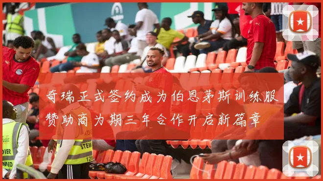 奇瑞正式签约成为伯恩茅斯训练服赞助商为期三年合作开启新篇章