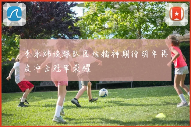 李永炜谈球队团结精神期待明年再度冲击冠军荣耀