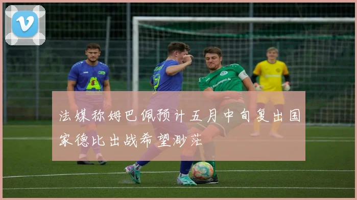 法媒称姆巴佩预计五月中旬复出国家德比出战希望渺茫