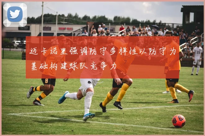 迈卡诺里强调防守多样性以防守为基础构建球队竞争力