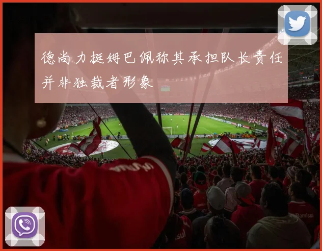 德尚力挺姆巴佩称其承担队长责任并非独裁者形象