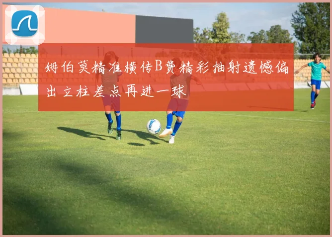 姆伯莫精准横传B费精彩抽射遗憾偏出立柱差点再进一球