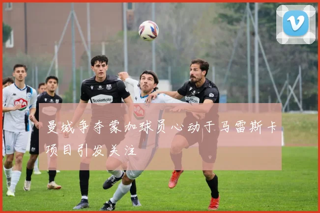 曼城争夺蒙加球员心动于马雷斯卡项目引发关注