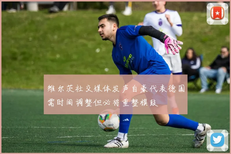 维尔茨社交媒体发声自豪代表德国需时间调整但必将重整旗鼓