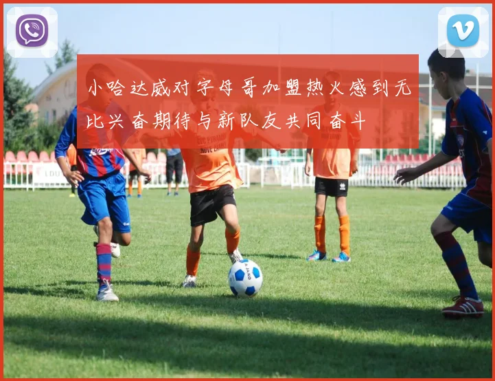 小哈达威对字母哥加盟热火感到无比兴奋期待与新队友共同奋斗