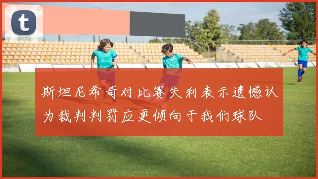 斯坦尼希奇对比赛失利表示遗憾认为裁判判罚应更倾向于我们球队