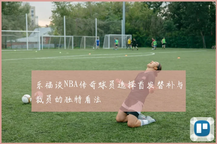 乐福谈NBA传奇球员选择首发替补与裁员的独特看法