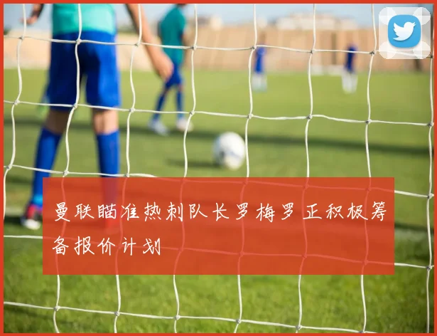 曼联瞄准热刺队长罗梅罗正积极筹备报价计划
