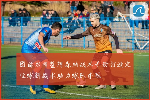 图赫尔借鉴阿森纳战术手册打造定位球新战术助力球队夺冠